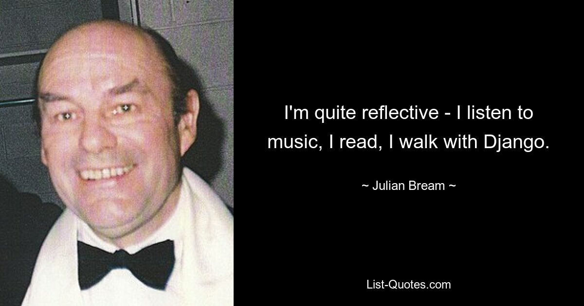 I'm quite reflective - I listen to music, I read, I walk with Django. — © Julian Bream