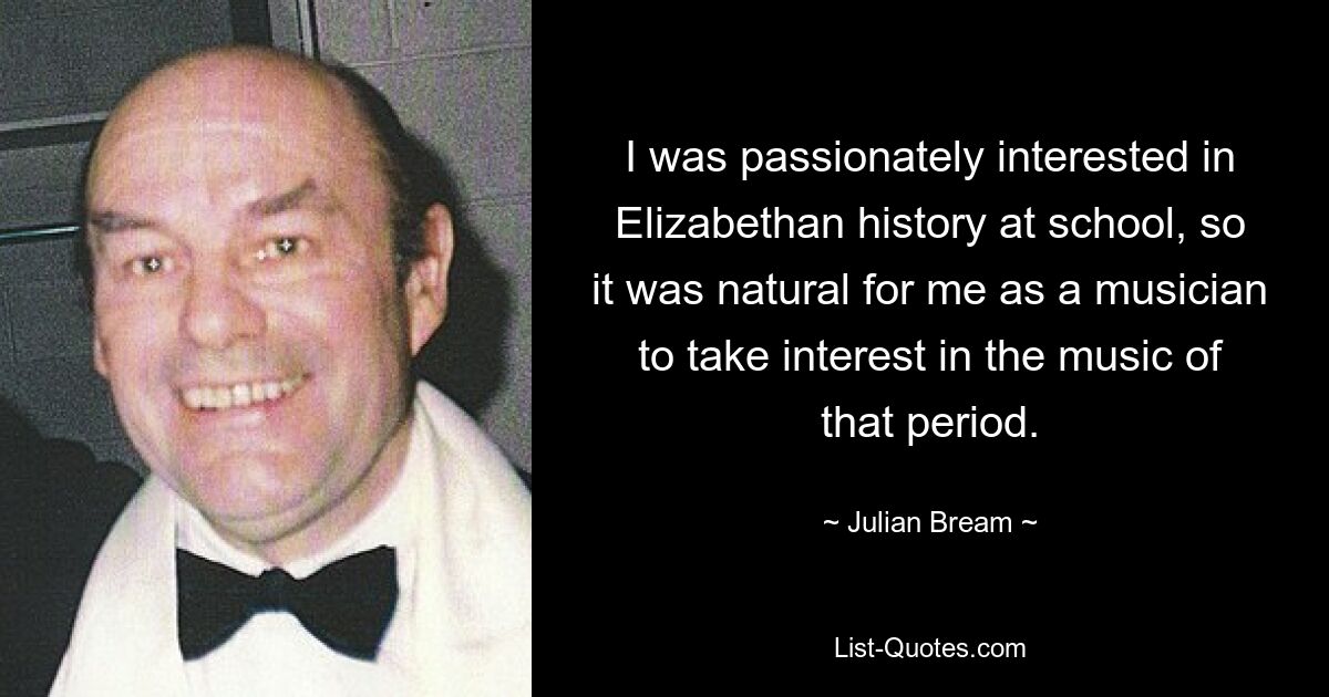 I was passionately interested in Elizabethan history at school, so it was natural for me as a musician to take interest in the music of that period. — © Julian Bream