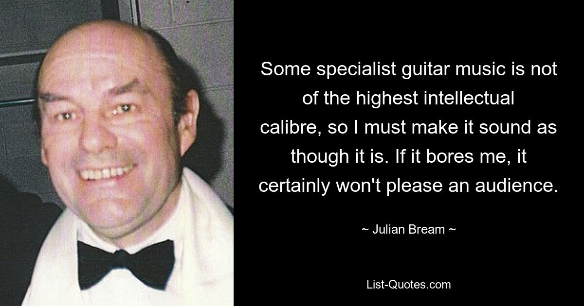 Some specialist guitar music is not of the highest intellectual calibre, so I must make it sound as though it is. If it bores me, it certainly won't please an audience. — © Julian Bream