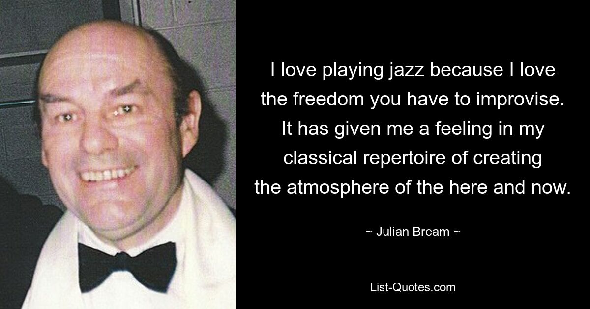 I love playing jazz because I love the freedom you have to improvise. It has given me a feeling in my classical repertoire of creating the atmosphere of the here and now. — © Julian Bream