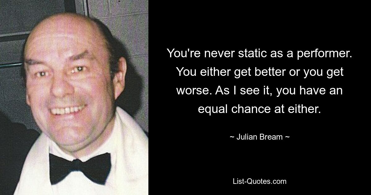 You're never static as a performer. You either get better or you get worse. As I see it, you have an equal chance at either. — © Julian Bream