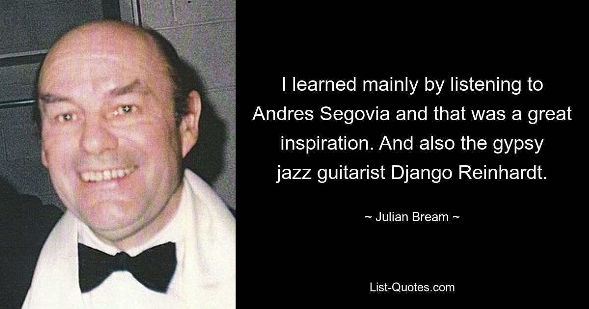 I learned mainly by listening to Andres Segovia and that was a great inspiration. And also the gypsy jazz guitarist Django Reinhardt. — © Julian Bream