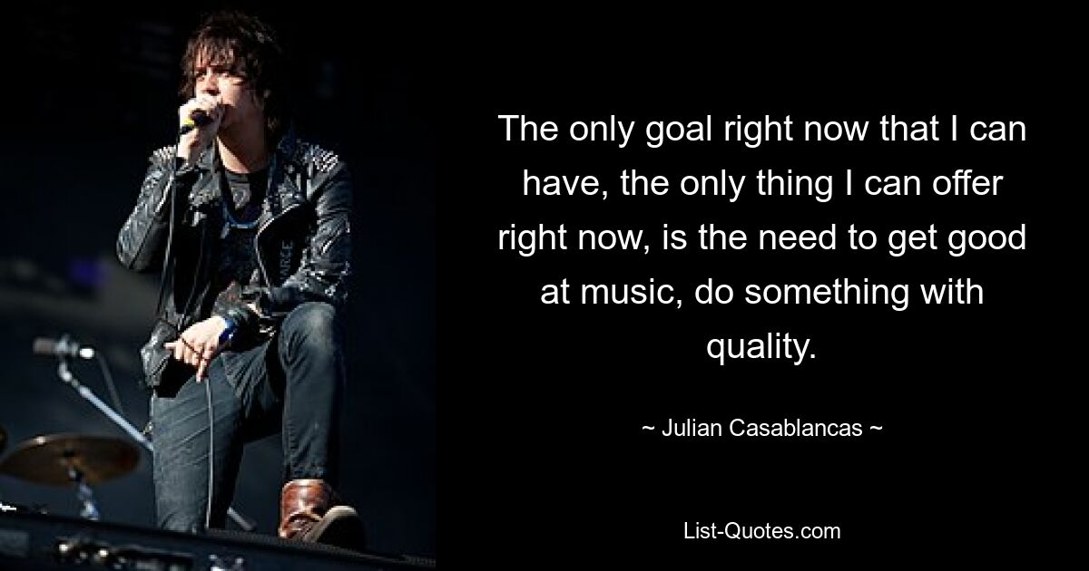 The only goal right now that I can have, the only thing I can offer right now, is the need to get good at music, do something with quality. — © Julian Casablancas