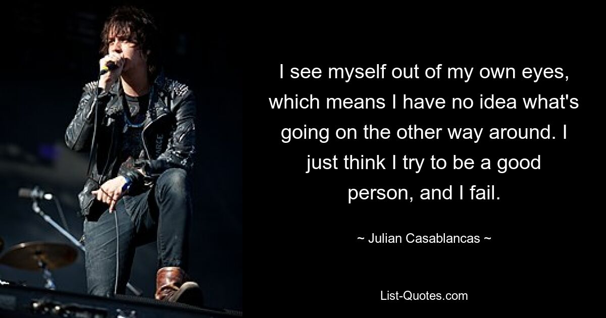 I see myself out of my own eyes, which means I have no idea what's going on the other way around. I just think I try to be a good person, and I fail. — © Julian Casablancas