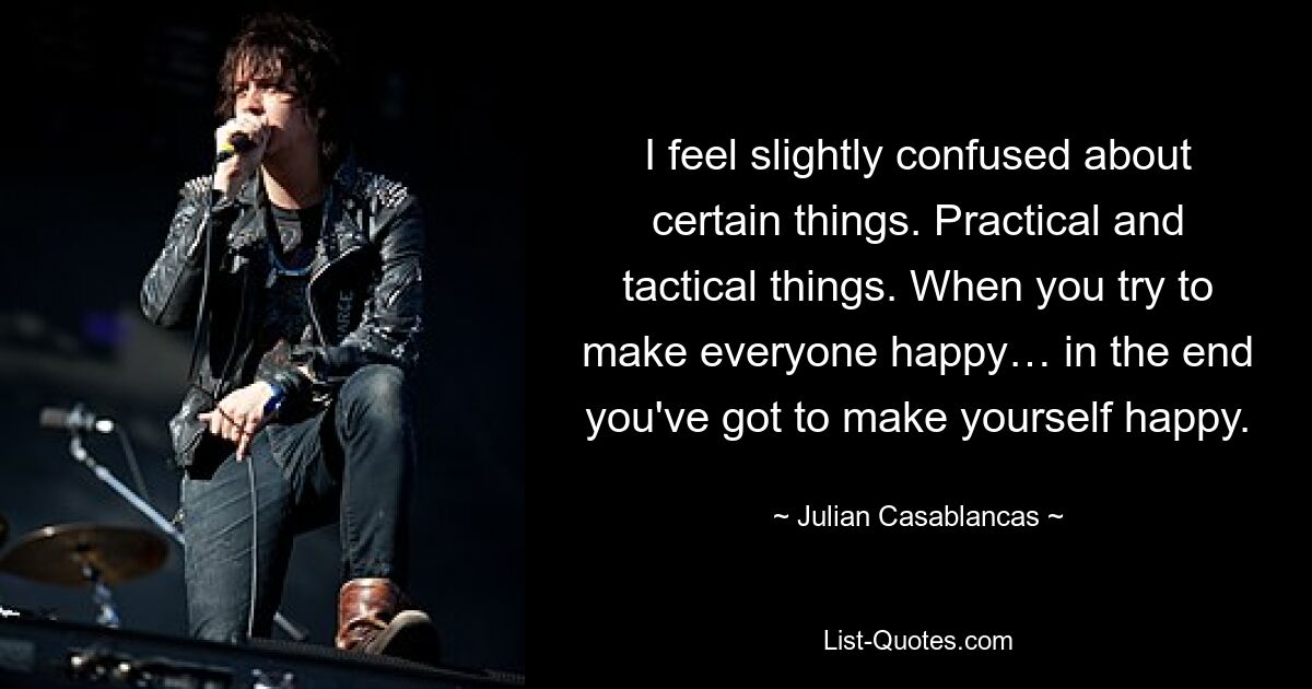 I feel slightly confused about certain things. Practical and tactical things. When you try to make everyone happy… in the end you've got to make yourself happy. — © Julian Casablancas