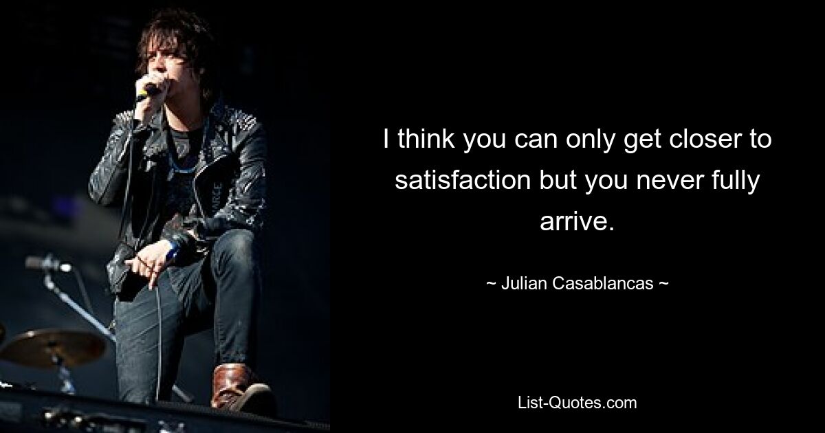 I think you can only get closer to satisfaction but you never fully arrive. — © Julian Casablancas