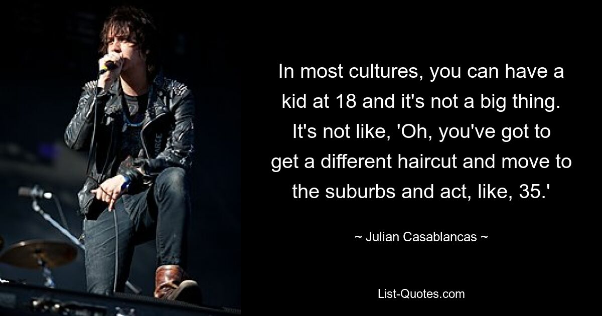 In most cultures, you can have a kid at 18 and it's not a big thing. It's not like, 'Oh, you've got to get a different haircut and move to the suburbs and act, like, 35.' — © Julian Casablancas