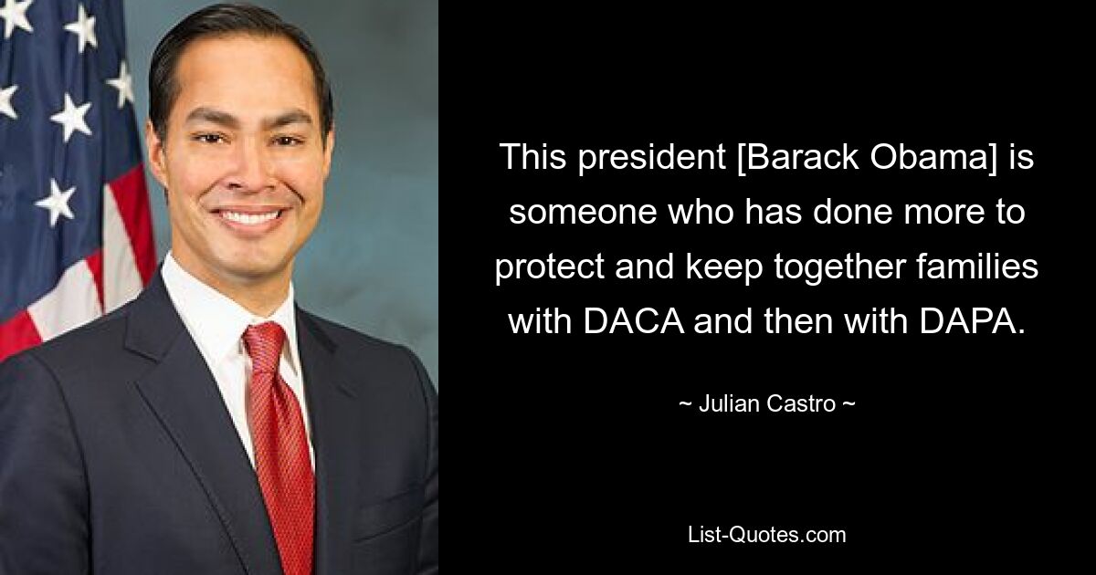 This president [Barack Obama] is someone who has done more to protect and keep together families with DACA and then with DAPA. — © Julian Castro