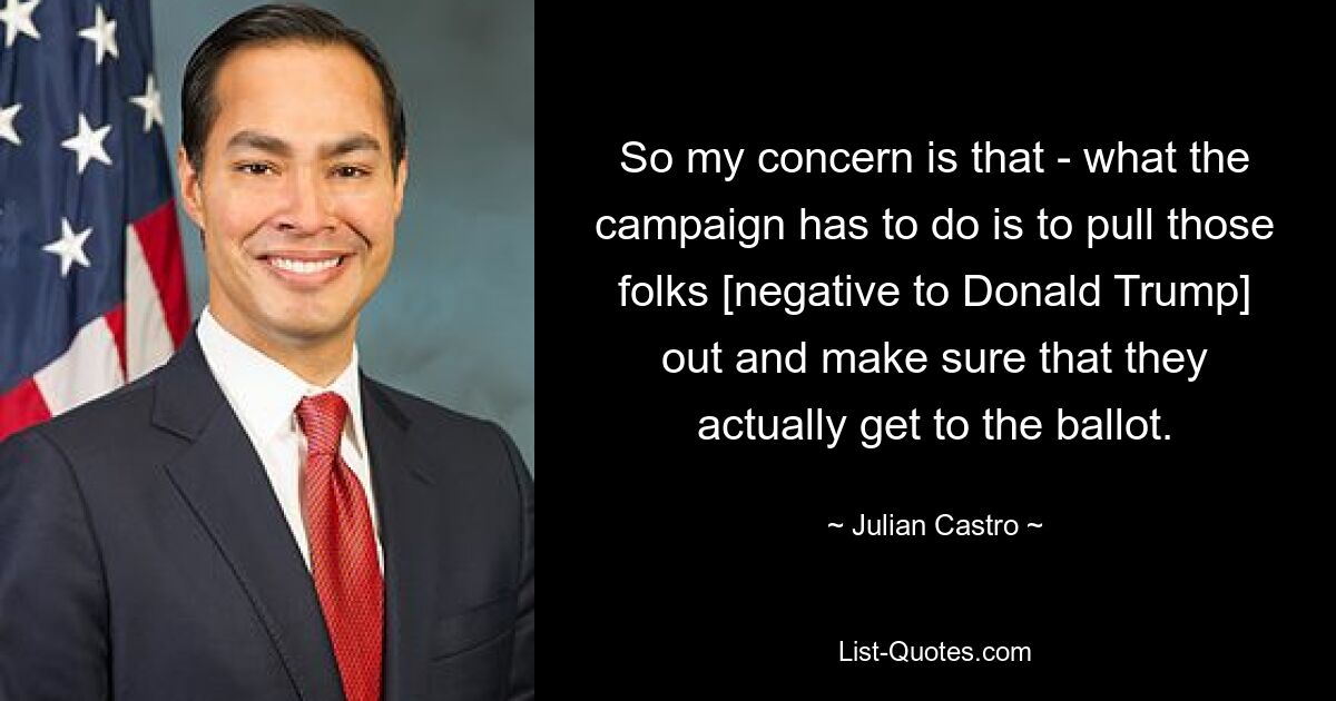 So my concern is that - what the campaign has to do is to pull those folks [negative to Donald Trump] out and make sure that they actually get to the ballot. — © Julian Castro