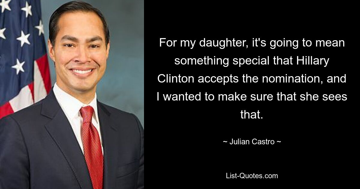 For my daughter, it's going to mean something special that Hillary Clinton accepts the nomination, and I wanted to make sure that she sees that. — © Julian Castro