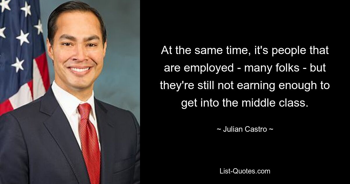 At the same time, it's people that are employed - many folks - but they're still not earning enough to get into the middle class. — © Julian Castro