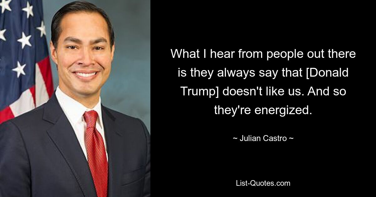 What I hear from people out there is they always say that [Donald Trump] doesn't like us. And so they're energized. — © Julian Castro