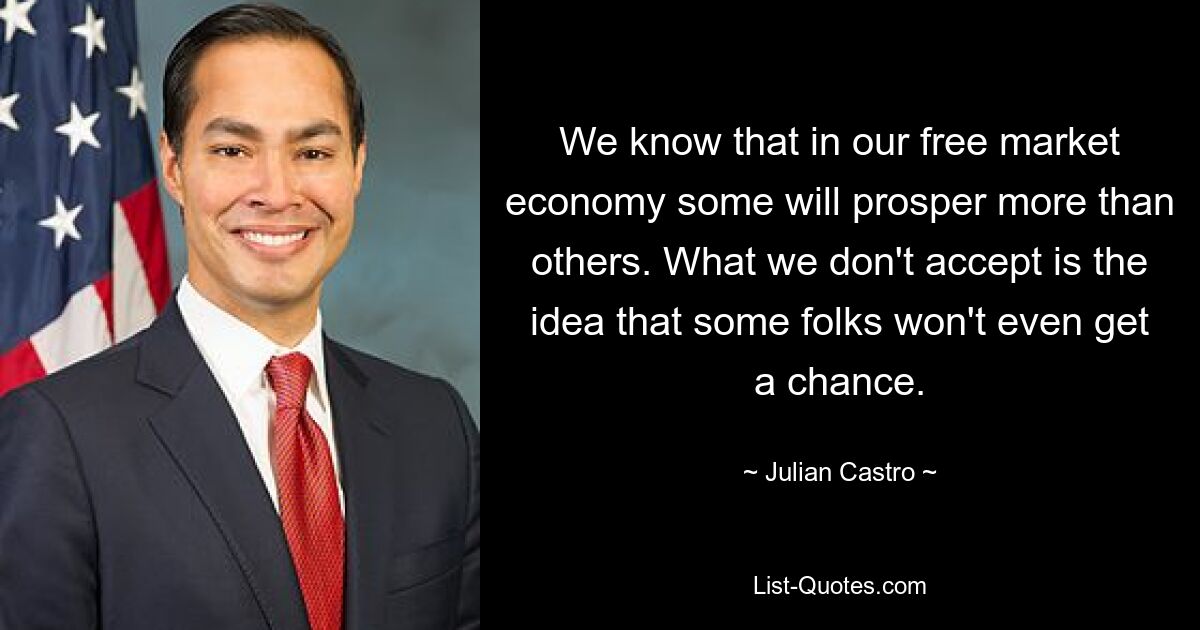 We know that in our free market economy some will prosper more than others. What we don't accept is the idea that some folks won't even get a chance. — © Julian Castro