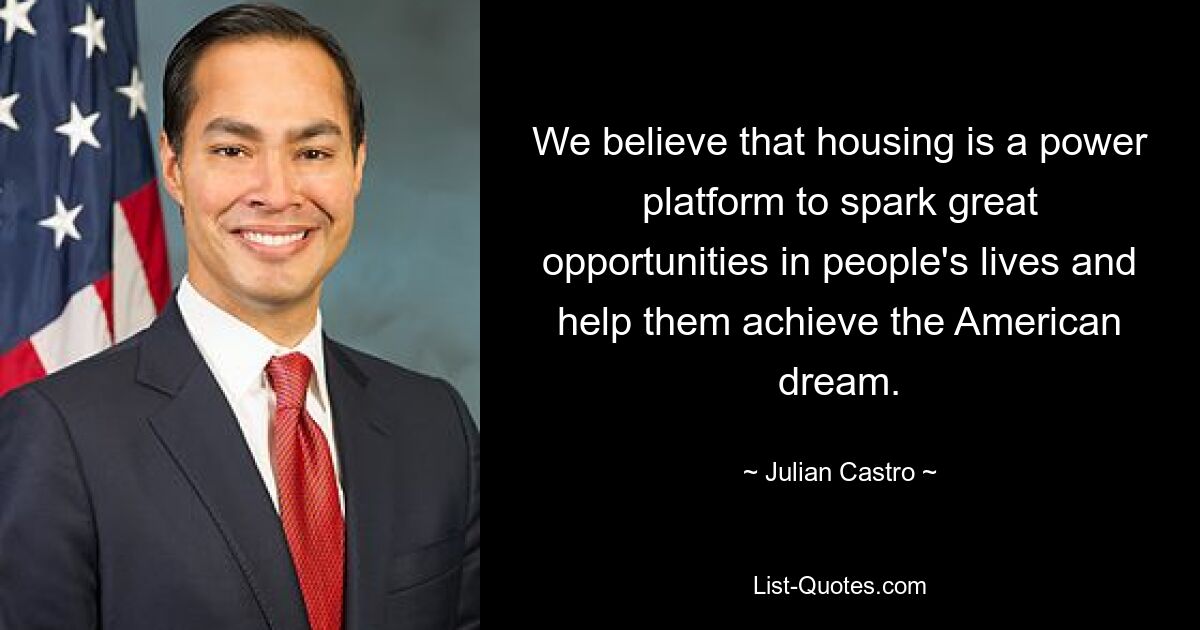 We believe that housing is a power platform to spark great opportunities in people's lives and help them achieve the American dream. — © Julian Castro