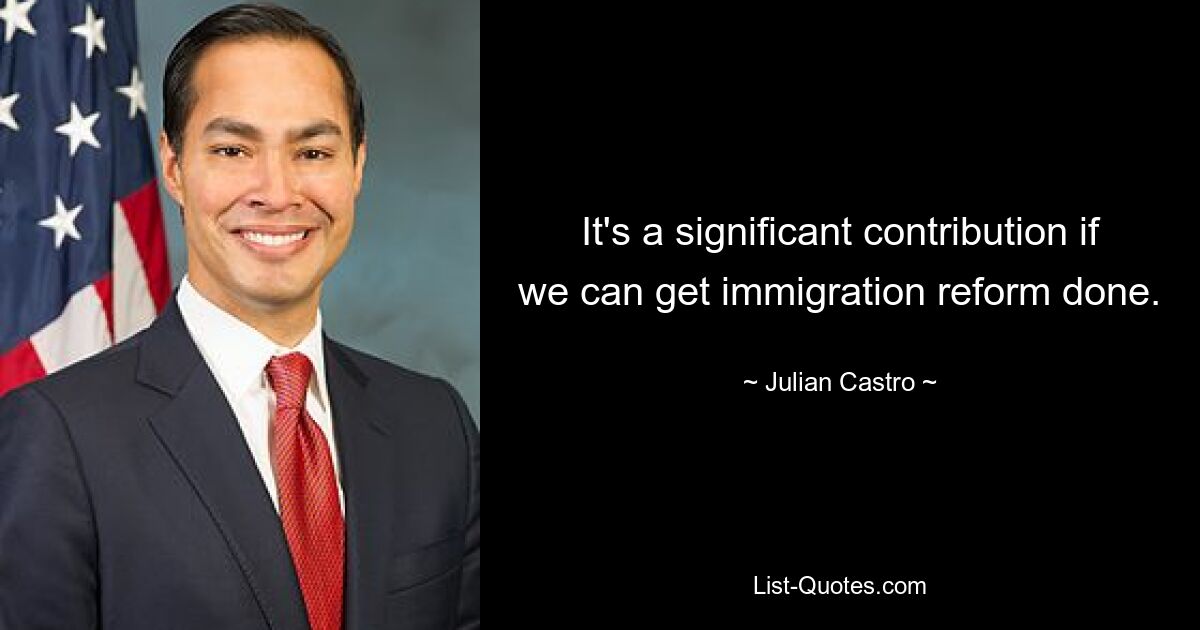 It's a significant contribution if we can get immigration reform done. — © Julian Castro