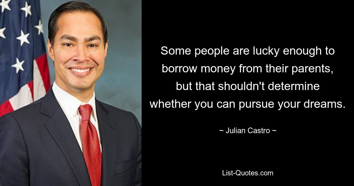 Some people are lucky enough to borrow money from their parents, but that shouldn't determine whether you can pursue your dreams. — © Julian Castro