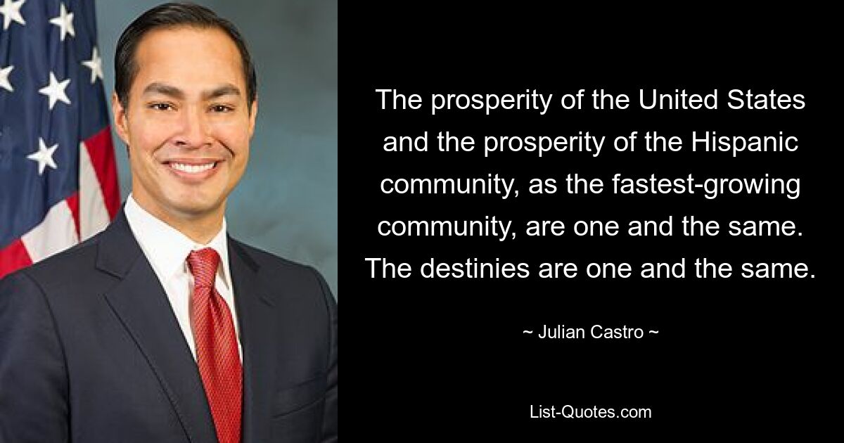 The prosperity of the United States and the prosperity of the Hispanic community, as the fastest-growing community, are one and the same. The destinies are one and the same. — © Julian Castro