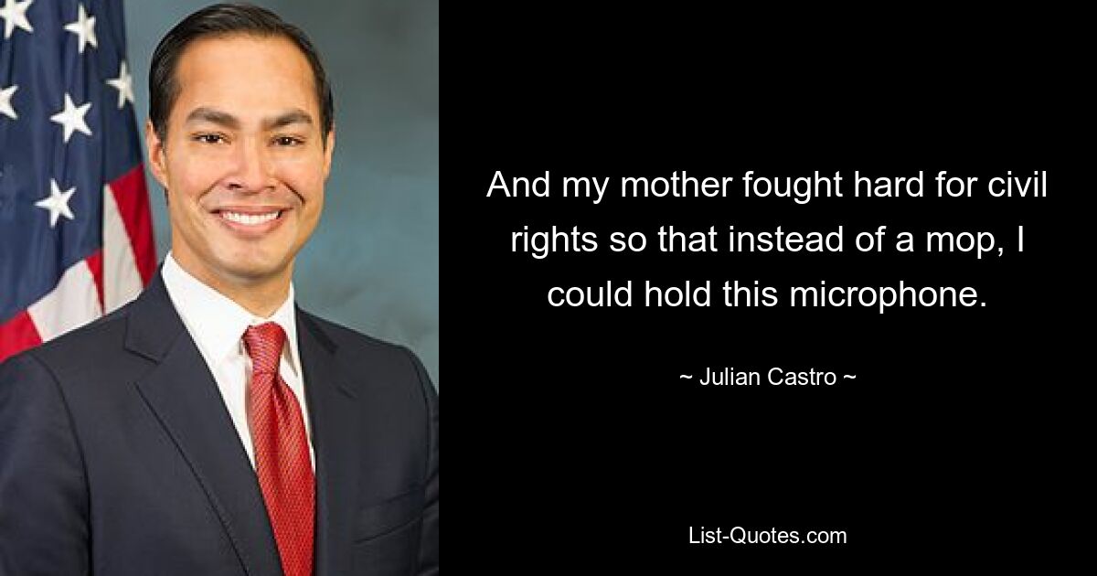 And my mother fought hard for civil rights so that instead of a mop, I could hold this microphone. — © Julian Castro