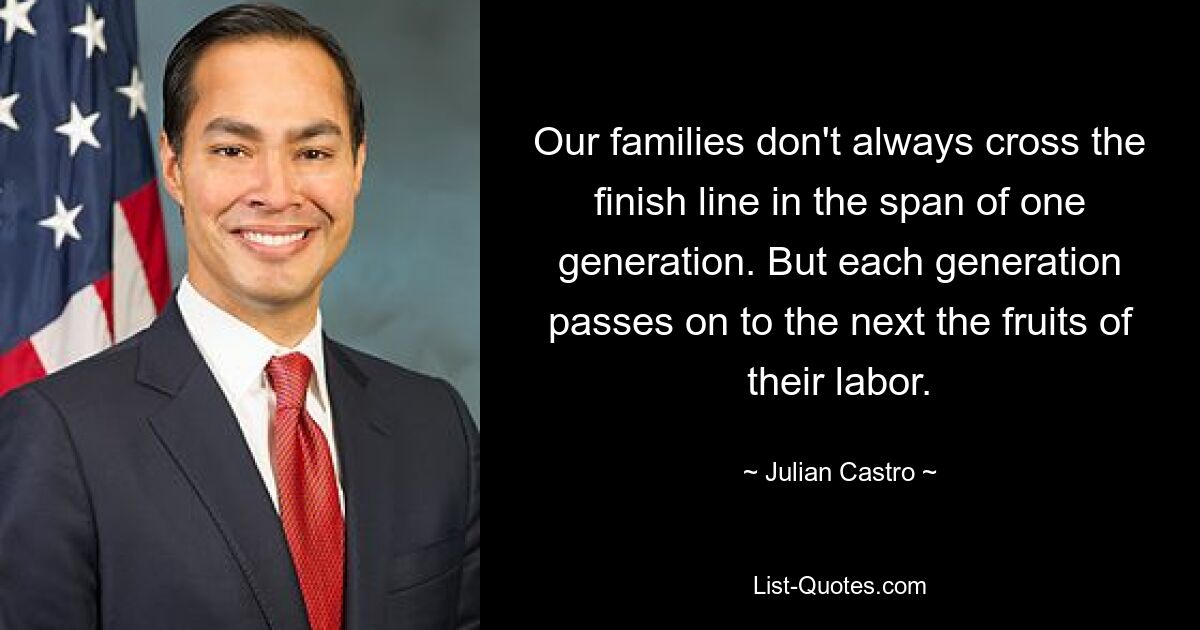 Our families don't always cross the finish line in the span of one generation. But each generation passes on to the next the fruits of their labor. — © Julian Castro