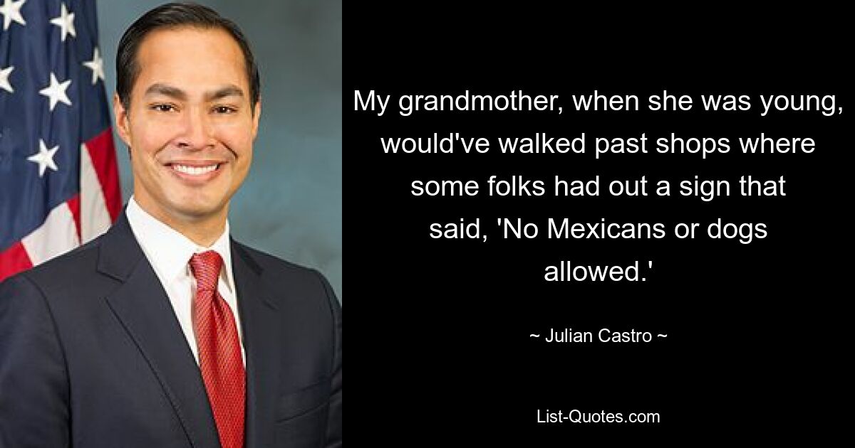 My grandmother, when she was young, would've walked past shops where some folks had out a sign that said, 'No Mexicans or dogs allowed.' — © Julian Castro