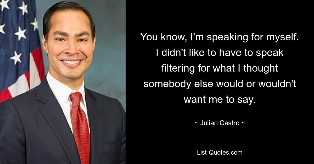 You know, I'm speaking for myself. I didn't like to have to speak filtering for what I thought somebody else would or wouldn't want me to say. — © Julian Castro