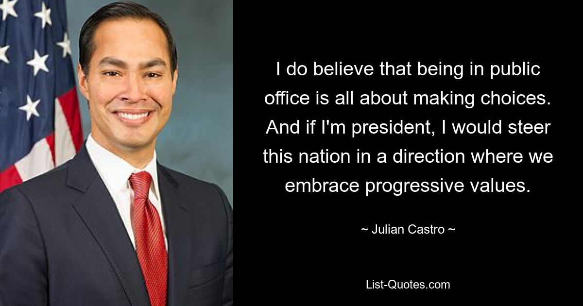 I do believe that being in public office is all about making choices. And if I'm president, I would steer this nation in a direction where we embrace progressive values. — © Julian Castro