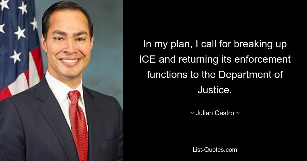 In my plan, I call for breaking up ICE and returning its enforcement functions to the Department of Justice. — © Julian Castro