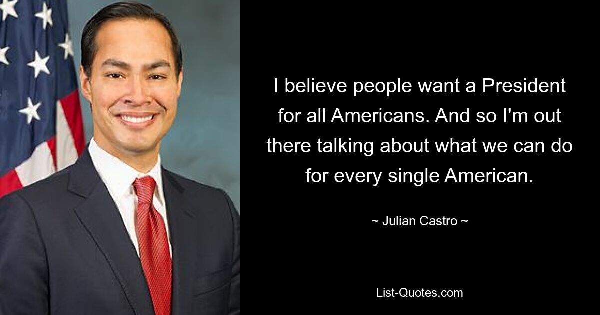 I believe people want a President for all Americans. And so I'm out there talking about what we can do for every single American. — © Julian Castro