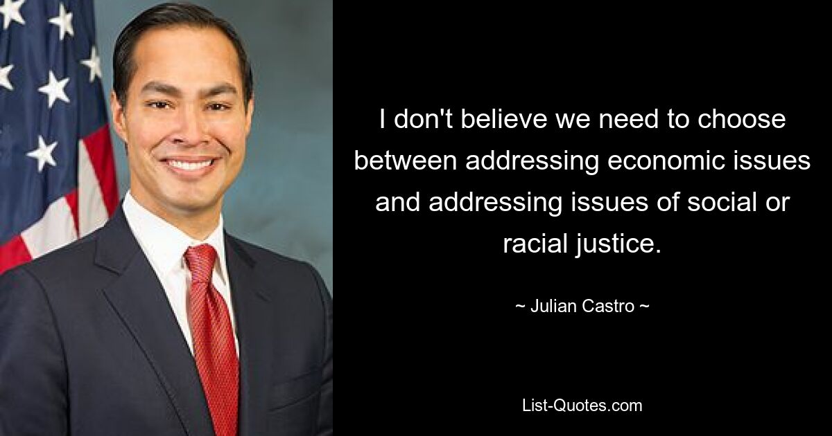 I don't believe we need to choose between addressing economic issues and addressing issues of social or racial justice. — © Julian Castro