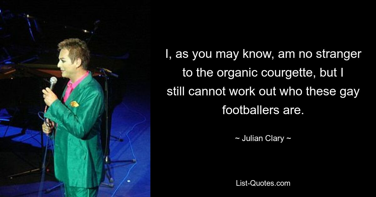 I, as you may know, am no stranger to the organic courgette, but I still cannot work out who these gay footballers are. — © Julian Clary