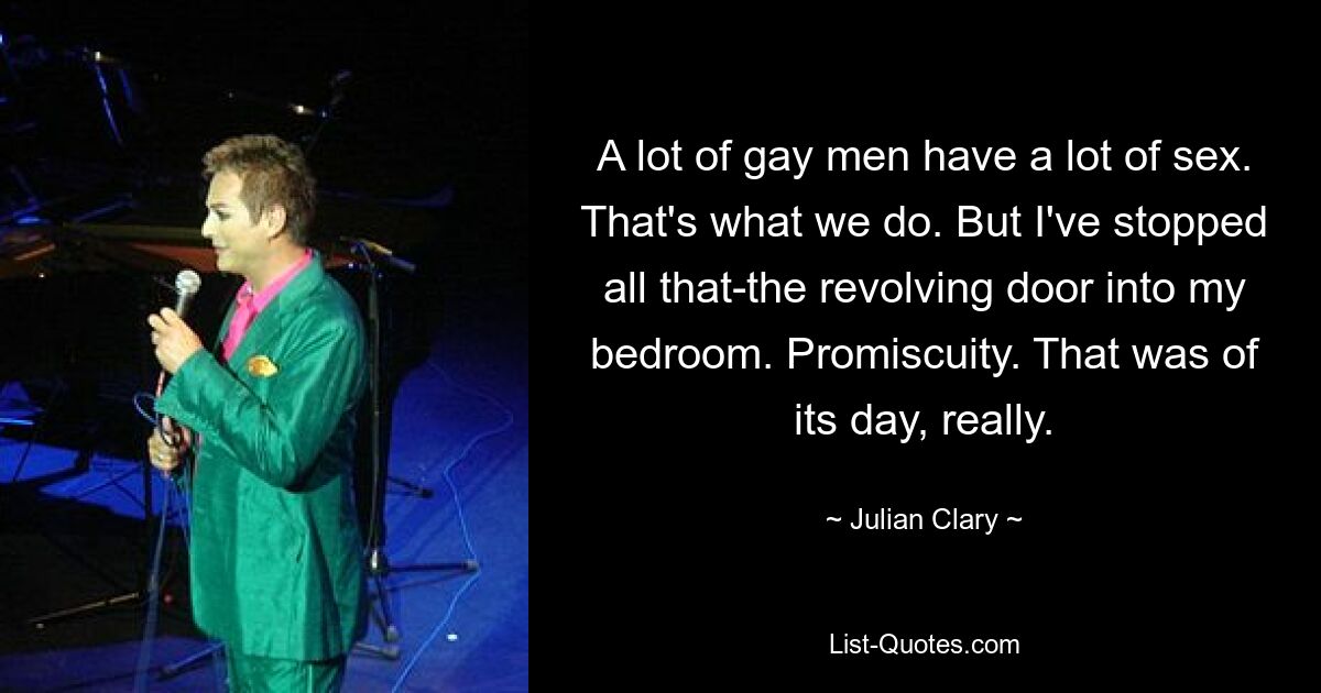 A lot of gay men have a lot of sex. That's what we do. But I've stopped all that-the revolving door into my bedroom. Promiscuity. That was of its day, really. — © Julian Clary