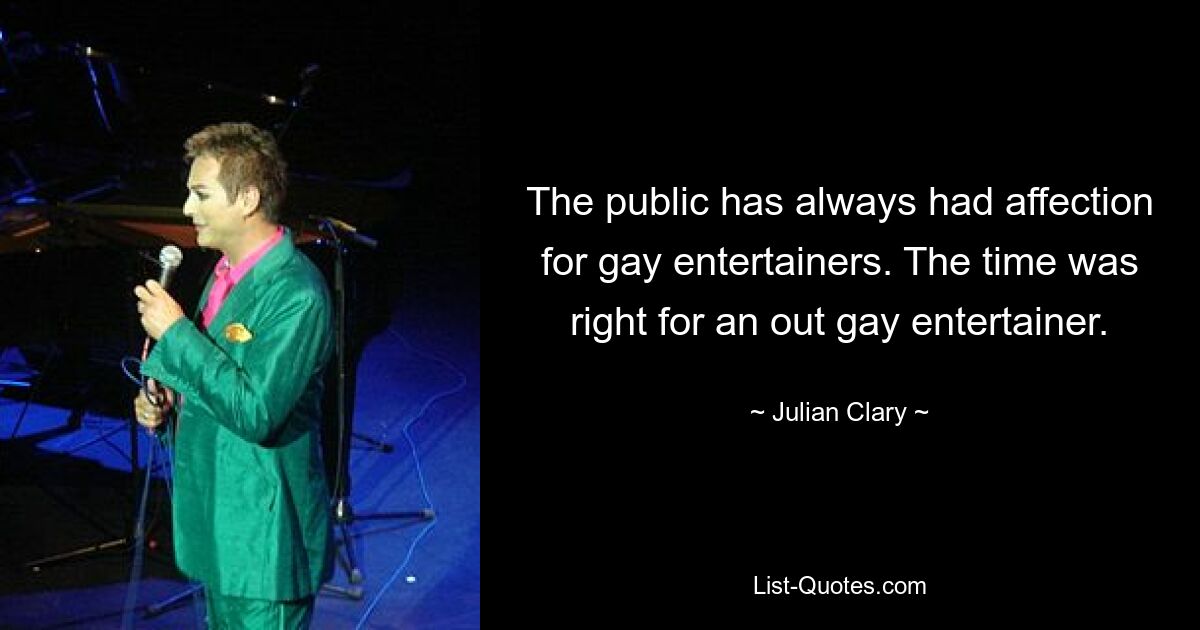 The public has always had affection for gay entertainers. The time was right for an out gay entertainer. — © Julian Clary