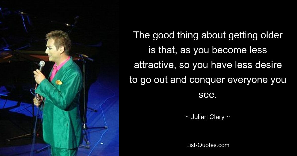 The good thing about getting older is that, as you become less attractive, so you have less desire to go out and conquer everyone you see. — © Julian Clary