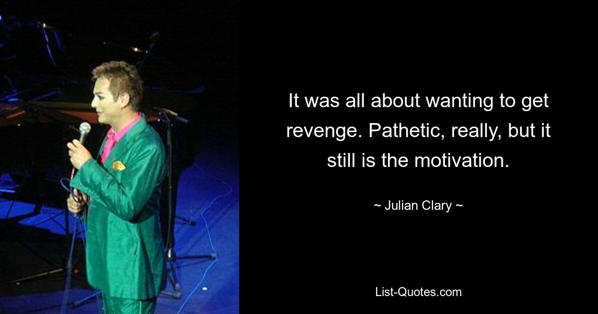 It was all about wanting to get revenge. Pathetic, really, but it still is the motivation. — © Julian Clary