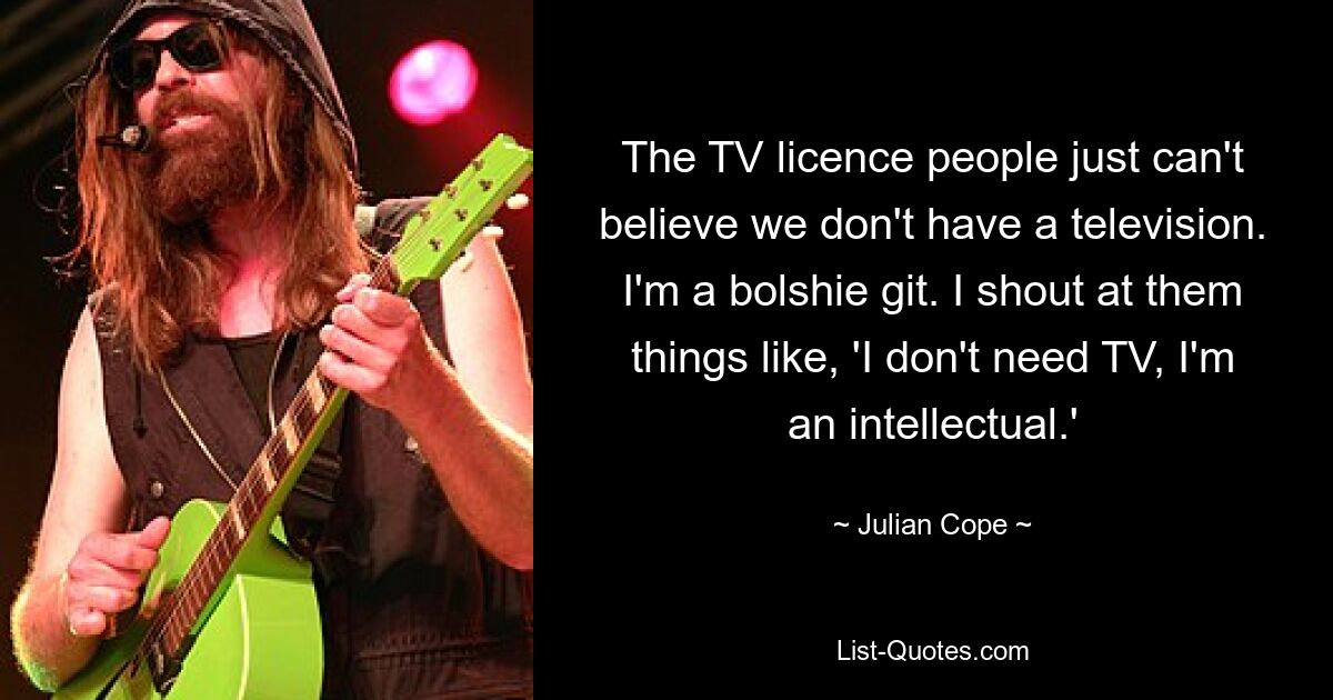 The TV licence people just can't believe we don't have a television. I'm a bolshie git. I shout at them things like, 'I don't need TV, I'm an intellectual.' — © Julian Cope