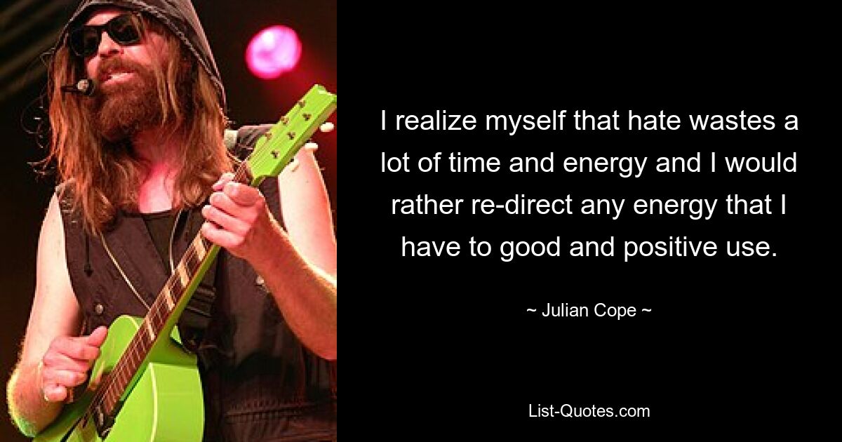 I realize myself that hate wastes a lot of time and energy and I would rather re-direct any energy that I have to good and positive use. — © Julian Cope