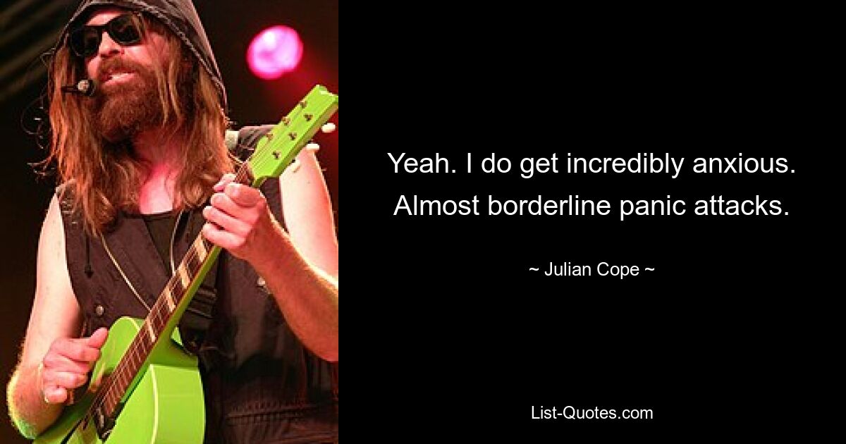 Yeah. I do get incredibly anxious. Almost borderline panic attacks. — © Julian Cope