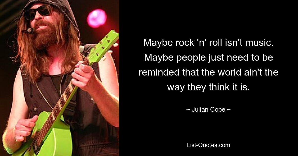 Maybe rock 'n' roll isn't music. Maybe people just need to be reminded that the world ain't the way they think it is. — © Julian Cope