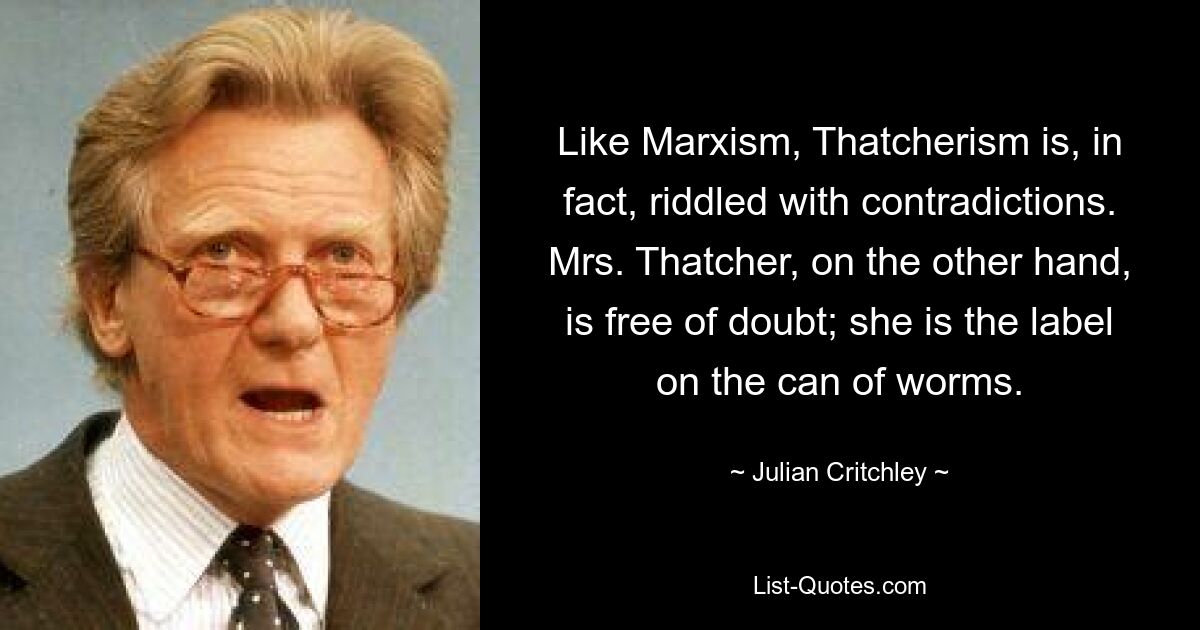 Like Marxism, Thatcherism is, in fact, riddled with contradictions. Mrs. Thatcher, on the other hand, is free of doubt; she is the label on the can of worms. — © Julian Critchley