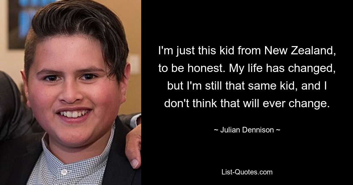 I'm just this kid from New Zealand, to be honest. My life has changed, but I'm still that same kid, and I don't think that will ever change. — © Julian Dennison