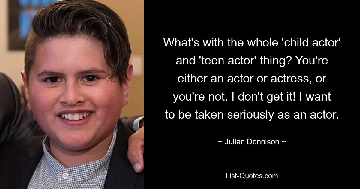 What's with the whole 'child actor' and 'teen actor' thing? You're either an actor or actress, or you're not. I don't get it! I want to be taken seriously as an actor. — © Julian Dennison