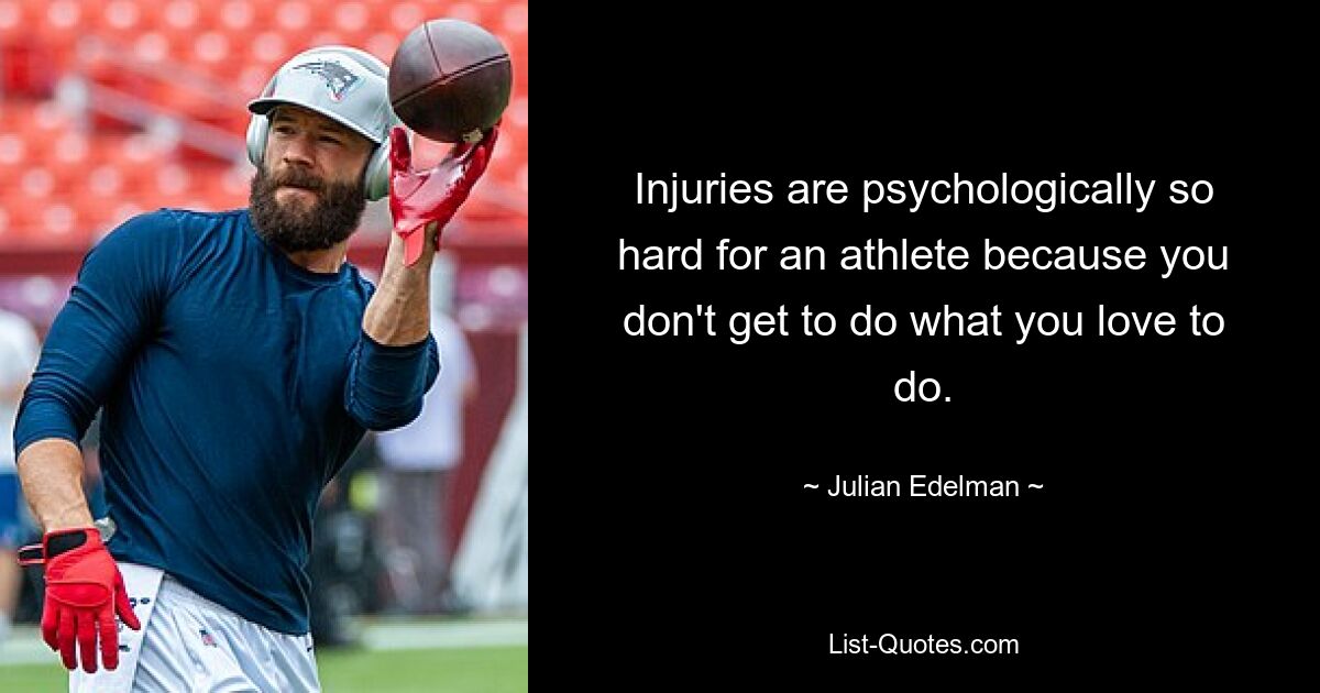 Injuries are psychologically so hard for an athlete because you don't get to do what you love to do. — © Julian Edelman