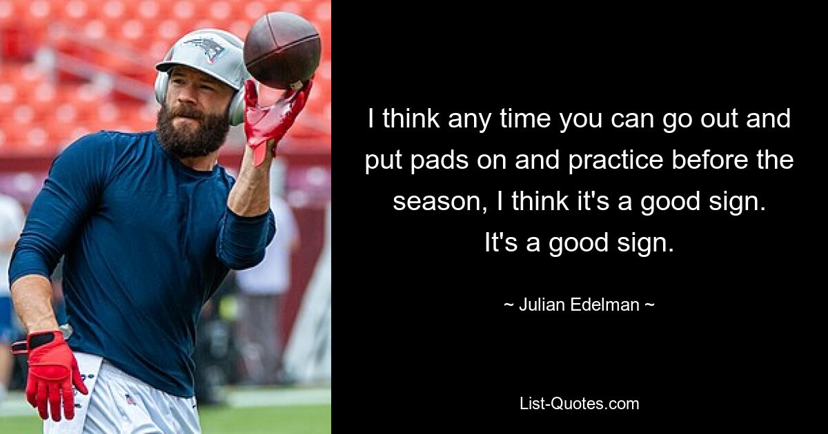 I think any time you can go out and put pads on and practice before the season, I think it's a good sign. It's a good sign. — © Julian Edelman