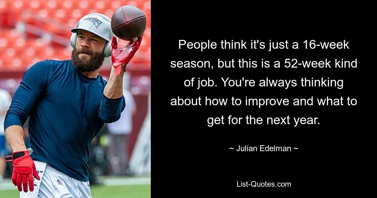 People think it's just a 16-week season, but this is a 52-week kind of job. You're always thinking about how to improve and what to get for the next year. — © Julian Edelman