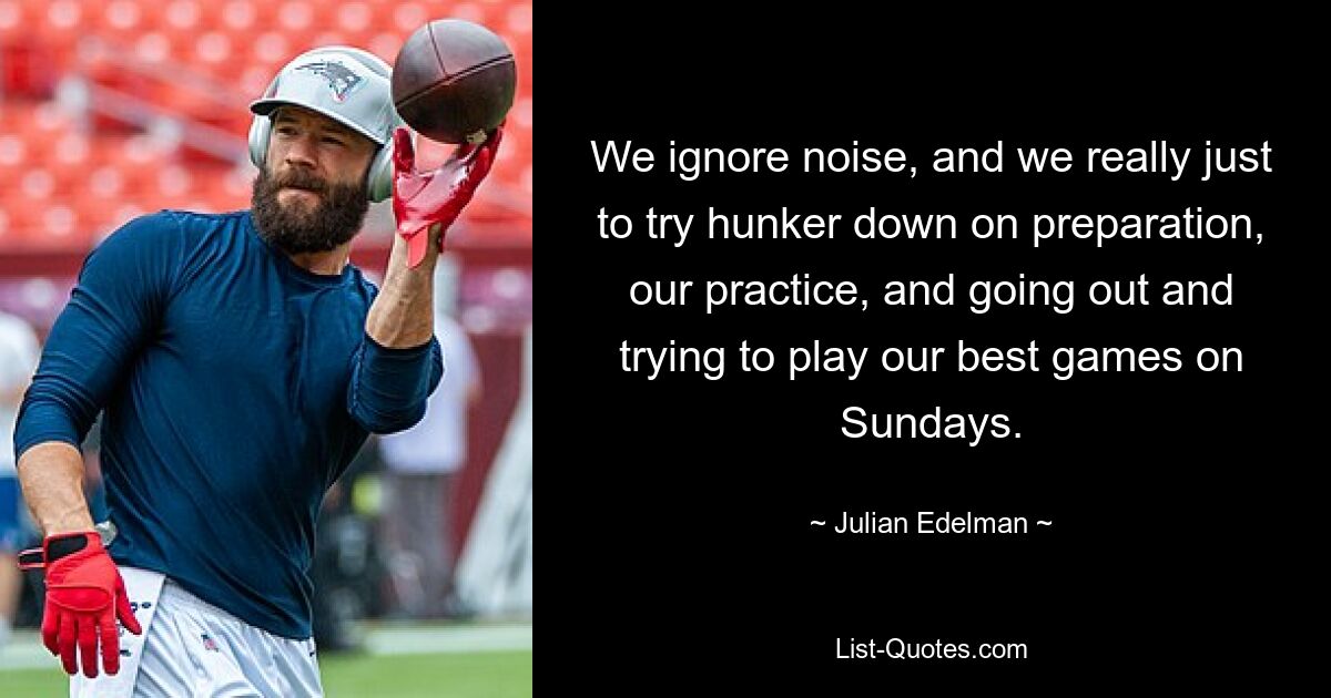 We ignore noise, and we really just to try hunker down on preparation, our practice, and going out and trying to play our best games on Sundays. — © Julian Edelman