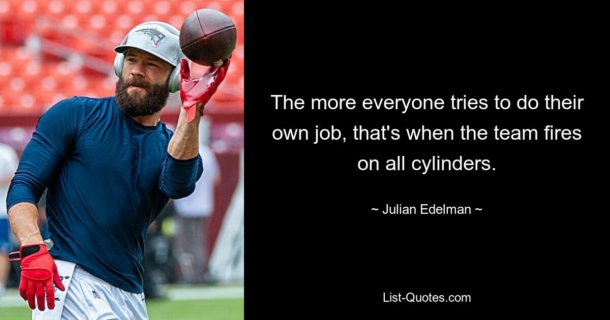 The more everyone tries to do their own job, that's when the team fires on all cylinders. — © Julian Edelman