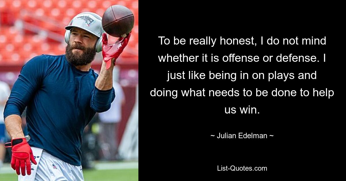 To be really honest, I do not mind whether it is offense or defense. I just like being in on plays and doing what needs to be done to help us win. — © Julian Edelman