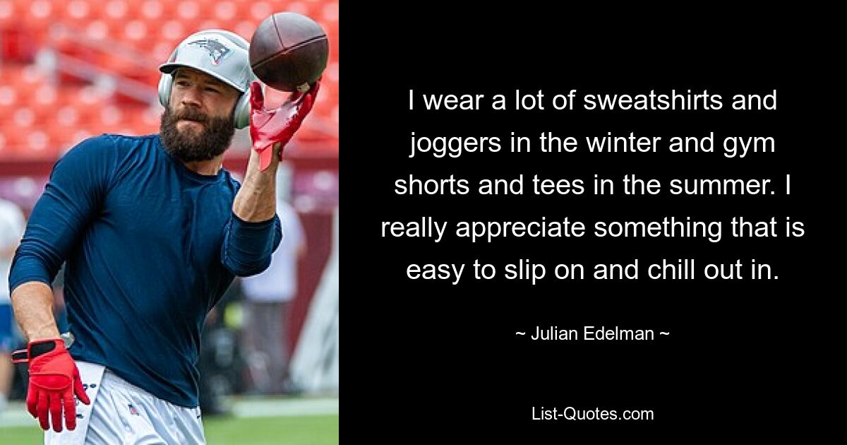 I wear a lot of sweatshirts and joggers in the winter and gym shorts and tees in the summer. I really appreciate something that is easy to slip on and chill out in. — © Julian Edelman