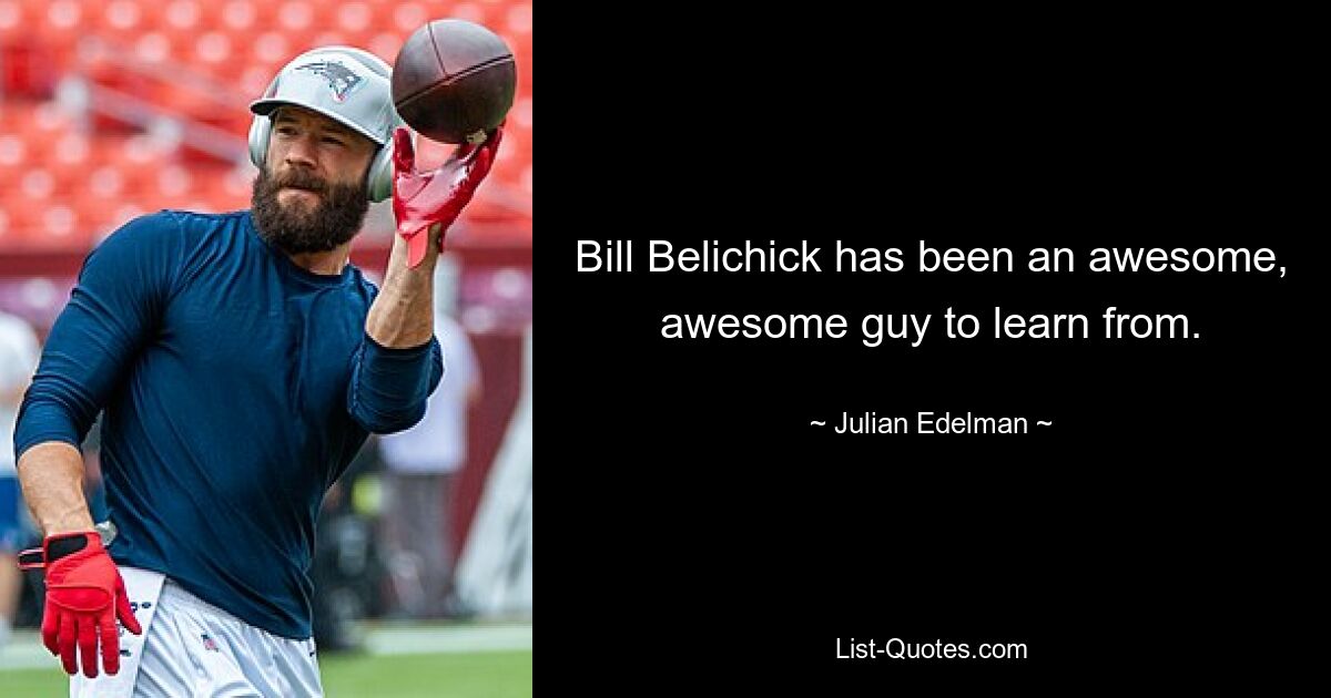 Bill Belichick has been an awesome, awesome guy to learn from. — © Julian Edelman