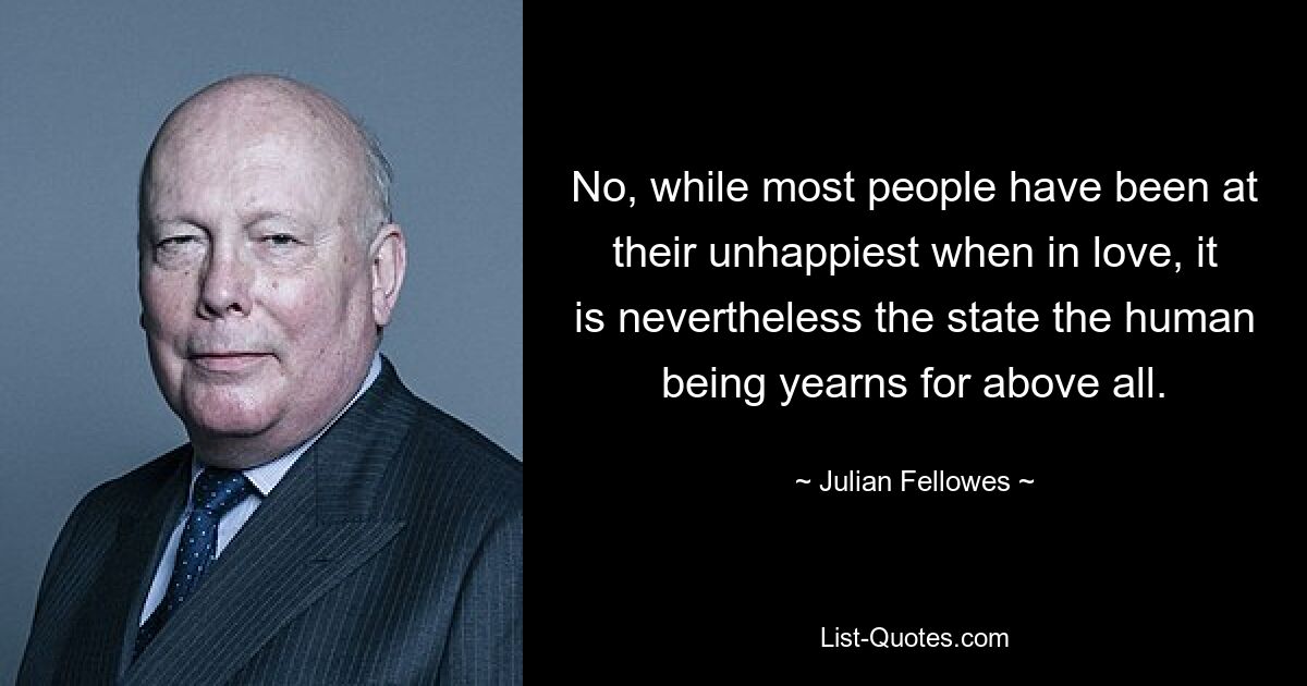 No, while most people have been at their unhappiest when in love, it is nevertheless the state the human being yearns for above all. — © Julian Fellowes